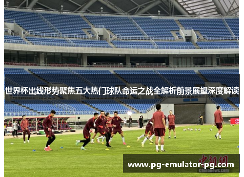 世界杯出线形势聚焦五大热门球队命运之战全解析前景展望深度解读