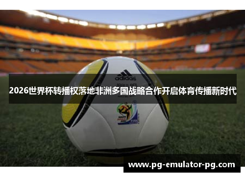 2026世界杯转播权落地非洲多国战略合作开启体育传播新时代 2026世界杯转播权落地非洲多国战略合作开启体育传播新时代