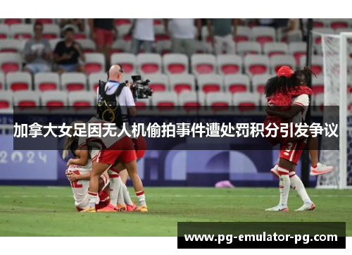 加拿大女足因无人机偷拍事件遭处罚积分引发争议 加拿大女足因无人机偷拍事件遭处罚积分引发争议