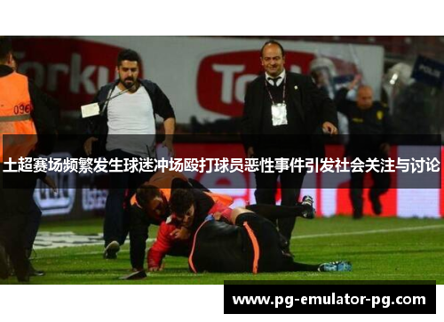 土超赛场频繁发生球迷冲场殴打球员恶性事件引发社会关注与讨论 土超赛场频繁发生球迷冲场殴打球员恶性事件引发社会关注与讨论