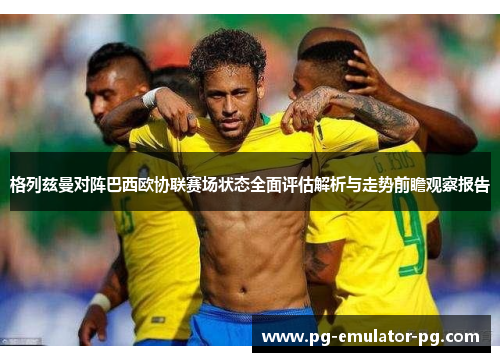 格列兹曼对阵巴西欧协联赛场状态全面评估解析与走势前瞻观察报告