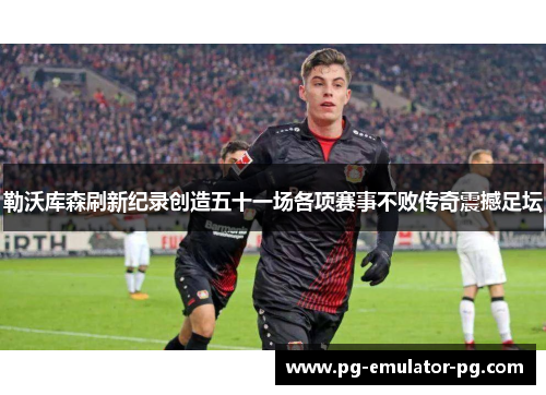 勒沃库森刷新纪录创造五十一场各项赛事不败传奇震撼足坛