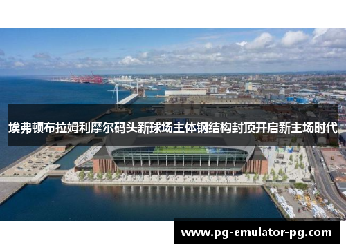 埃弗顿布拉姆利摩尔码头新球场主体钢结构封顶开启新主场时代