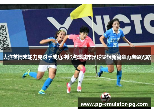 大连英博末轮力克对手成功冲超点燃城市足球梦想新篇章再启荣光路