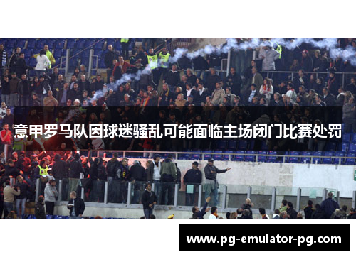 意甲罗马队因球迷骚乱可能面临主场闭门比赛处罚