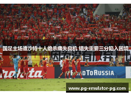 国足主场遭沙特十人绝杀痛失良机 错失重要三分陷入困境 国足主场遭沙特十人绝杀痛失良机 错失重要三分陷入困境