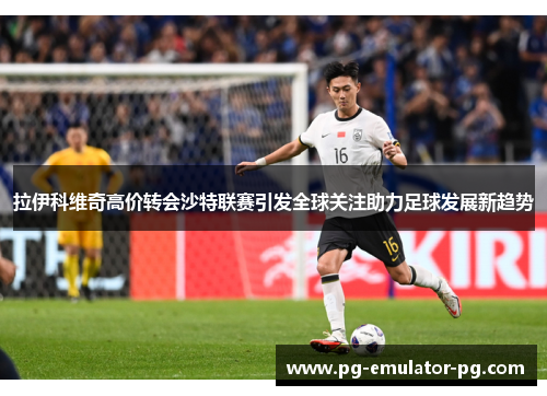 拉伊科维奇高价转会沙特联赛引发全球关注助力足球发展新趋势 拉伊科维奇高价转会沙特联赛引发全球关注助力足球发展新趋势