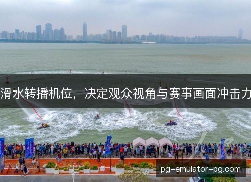 滑水转播机位,决定观众视角与赛事画面冲击力 滑水转播机位,决定观众视角与赛事画面冲击力